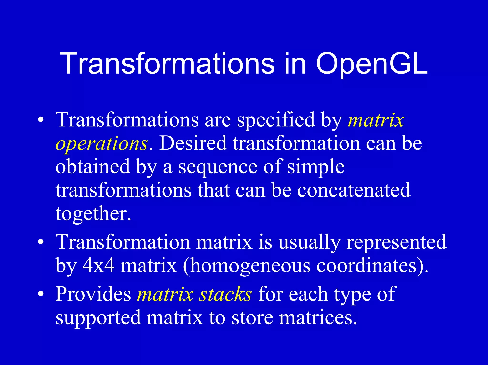 Transformations in OpenGL
• Transformations are specified by matrix
  operations. Desired transformation can be
  obtained by a sequence of simple
  transformations that can be concatenated
  together.
• Transformation matrix is usually represented
  by 4x4 matrix (homogeneous coordinates).
• Provides matrix stacks for each type of
  supported matrix to store matrices.
 