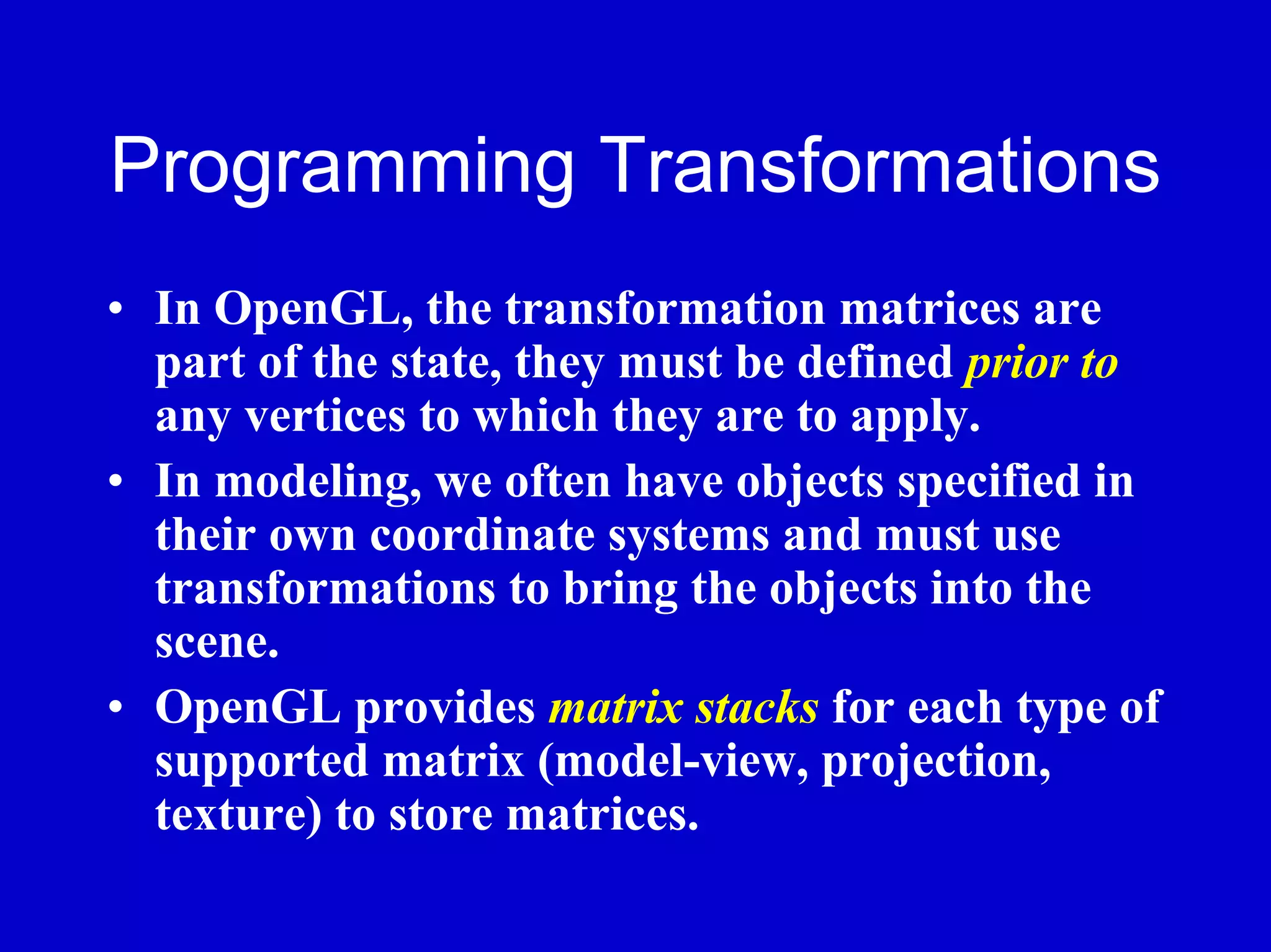 Programming Transformations
• In OpenGL, the transformation matrices are
  part of the state, they must be defined prior to
  any vertices to which they are to apply.
• In modeling, we often have objects specified in
  their own coordinate systems and must use
  transformations to bring the objects into the
  scene.
• OpenGL provides matrix stacks for each type of
  supported matrix (model-view, projection,
  texture) to store matrices.
 
