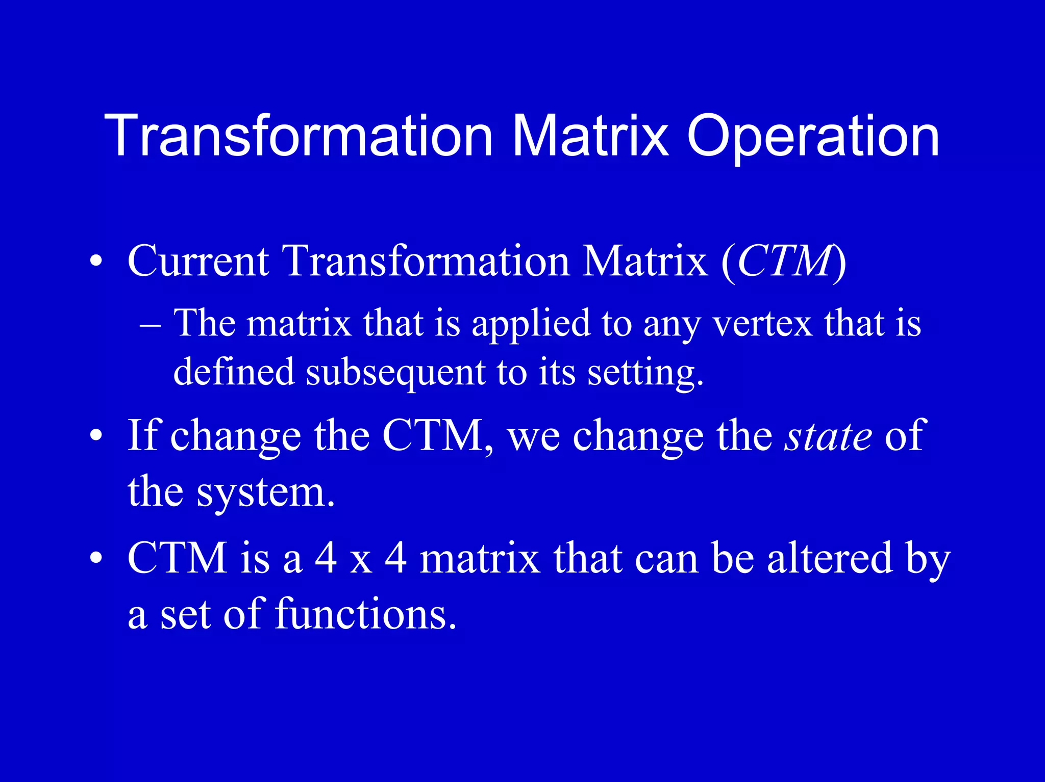 Transformation Matrix Operation

• Current Transformation Matrix (CTM)
  – The matrix that is applied to any vertex that is
    defined subsequent to its setting.
• If change the CTM, we change the state of
  the system.
• CTM is a 4 x 4 matrix that can be altered by
  a set of functions.
 