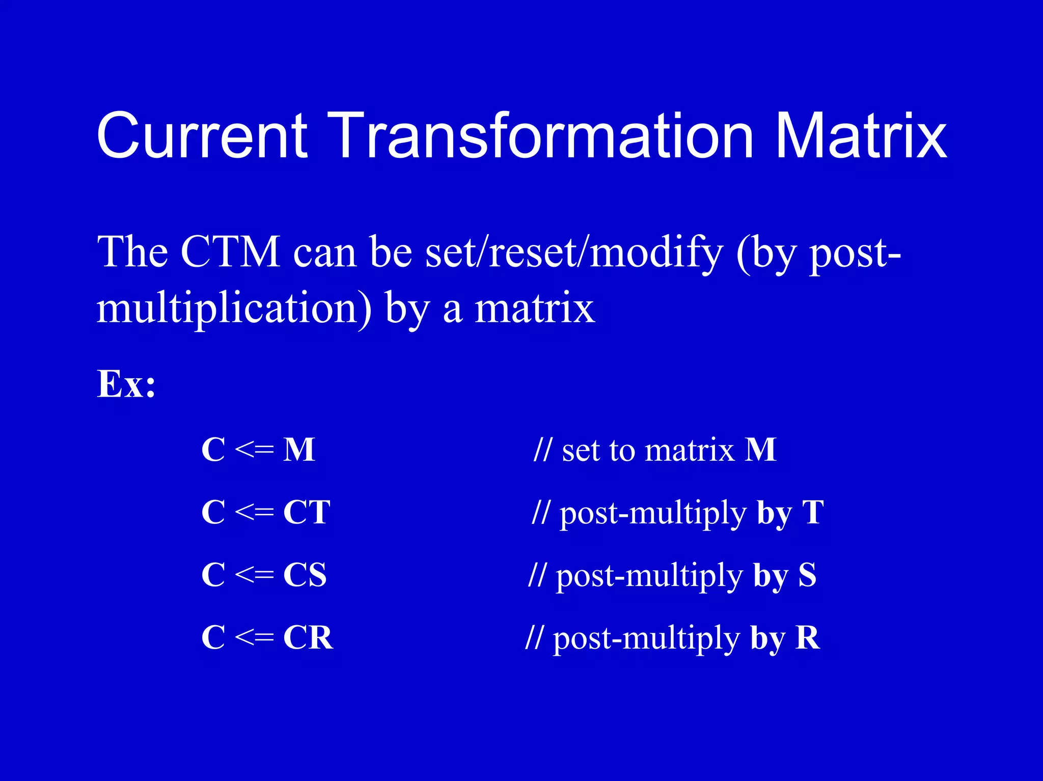 Current Transformation Matrix
The CTM can be set/reset/modify (by post-
multiplication) by a matrix
Ex:
      C <= M          // set to matrix M
      C <= CT         // post-multiply by T
      C <= CS        // post-multiply by S
      C <= CR        // post-multiply by R
 