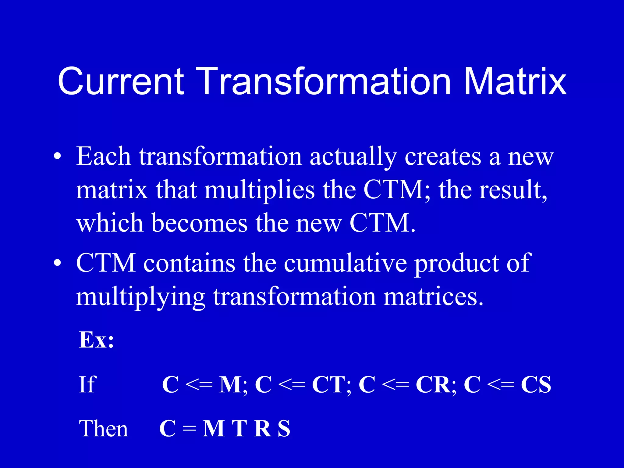 Current Transformation Matrix
• Each transformation actually creates a new
  matrix that multiplies the CTM; the result,
  which becomes the new CTM.
• CTM contains the cumulative product of
  multiplying transformation matrices.
  Ex:
  If     C <= M; C <= CT; C <= CR; C <= CS
  Then   C=MTRS
 