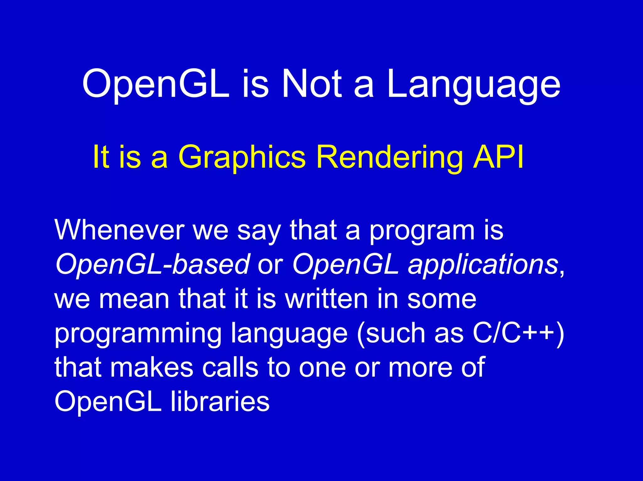 OpenGL is Not a Language
  It is a Graphics Rendering API

Whenever we say that a program is
OpenGL-based or OpenGL applications,
we mean that it is written in some
programming language (such as C/C++)
that makes calls to one or more of
OpenGL libraries
 