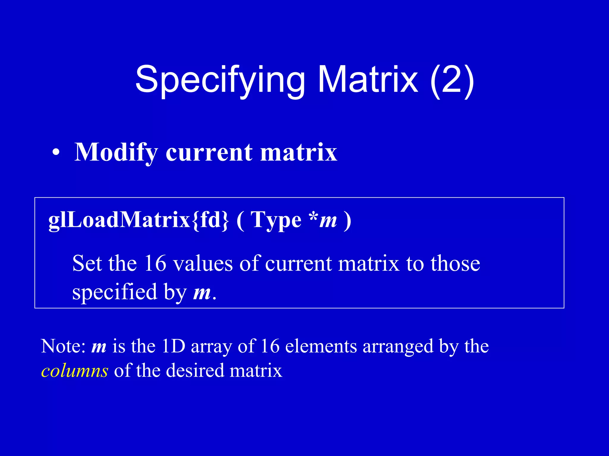 Specifying Matrix (2)
 • Modify current matrix

glLoadMatrix{fd} ( Type *m )
   Set the 16 values of current matrix to those
   specified by m.

Note: m is the 1D array of 16 elements arranged by the
columns of the desired matrix
 