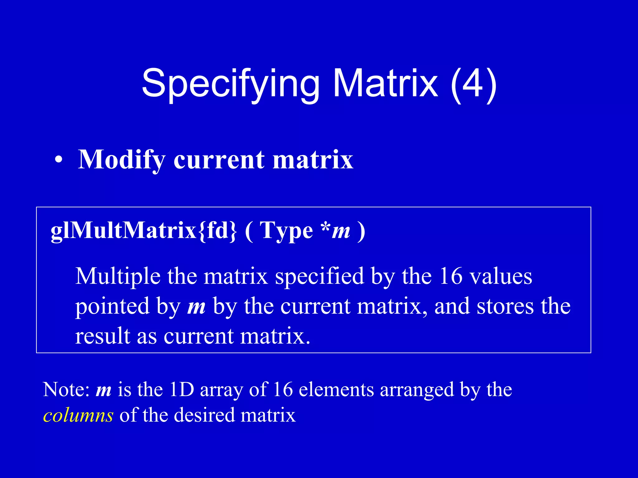 Specifying Matrix (4)
 • Modify current matrix

glMultMatrix{fd} ( Type *m )
   Multiple the matrix specified by the 16 values
   pointed by m by the current matrix, and stores the
   result as current matrix.

Note: m is the 1D array of 16 elements arranged by the
columns of the desired matrix
 