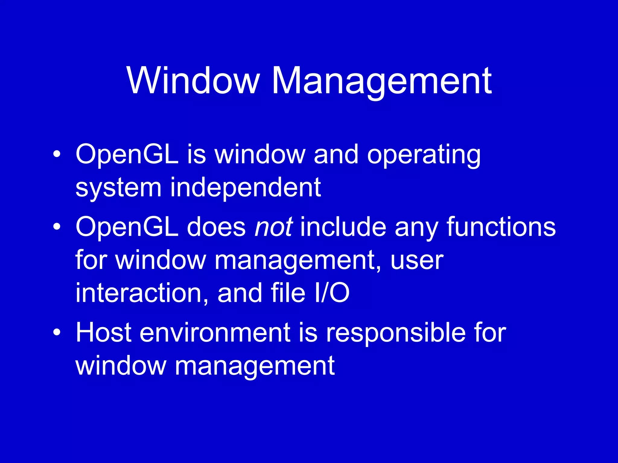 Window Management
• OpenGL is window and operating
  system independent
• OpenGL does not include any functions
  for window management, user
  interaction, and file I/O
• Host environment is responsible for
  window management
 