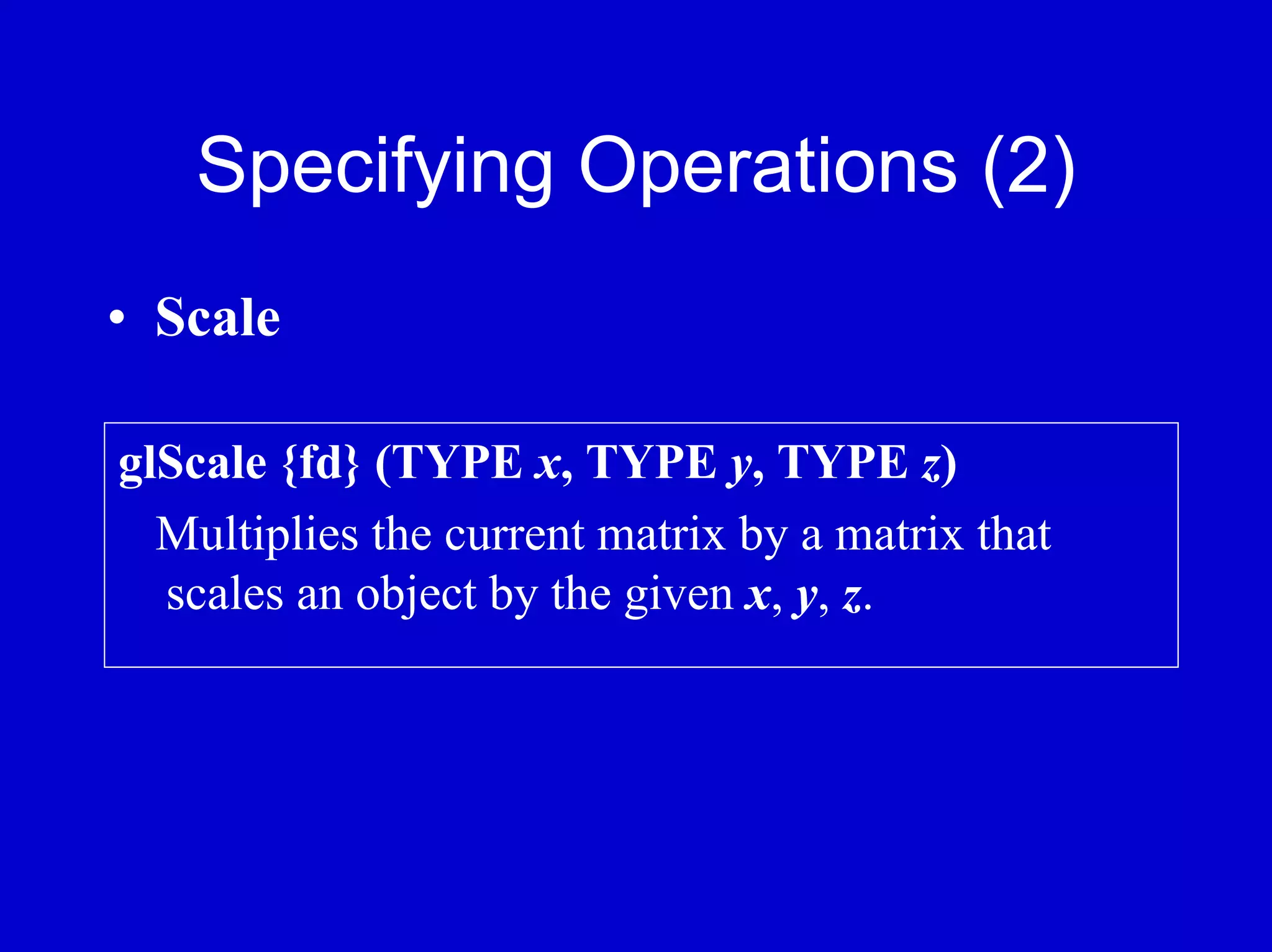 Specifying Operations (2)
• Scale

glScale {fd} (TYPE x, TYPE y, TYPE z)
  Multiplies the current matrix by a matrix that
  scales an object by the given x, y, z.
 
