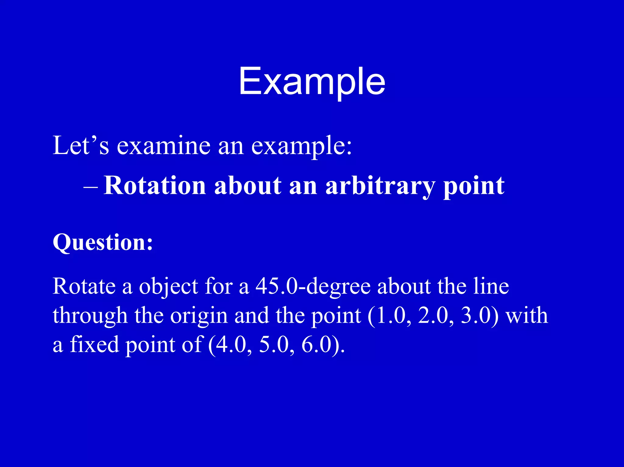 Example
Let’s examine an example:
  – Rotation about an arbitrary point

Question:
Rotate a object for a 45.0-degree about the line
through the origin and the point (1.0, 2.0, 3.0) with
a fixed point of (4.0, 5.0, 6.0).
 
