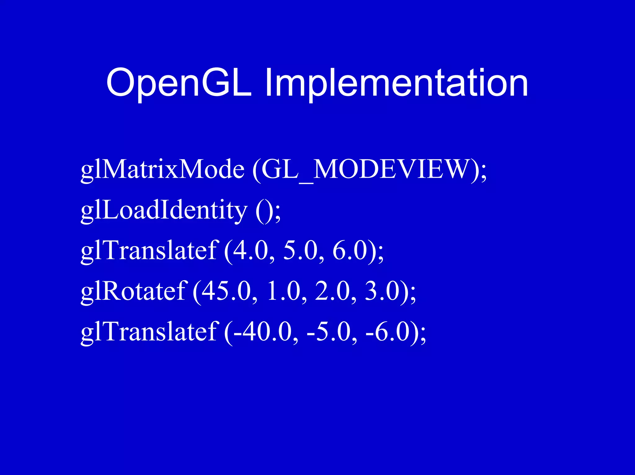 OpenGL Implementation

glMatrixMode (GL_MODEVIEW);
glLoadIdentity ();
glTranslatef (4.0, 5.0, 6.0);
glRotatef (45.0, 1.0, 2.0, 3.0);
glTranslatef (-40.0, -5.0, -6.0);
 