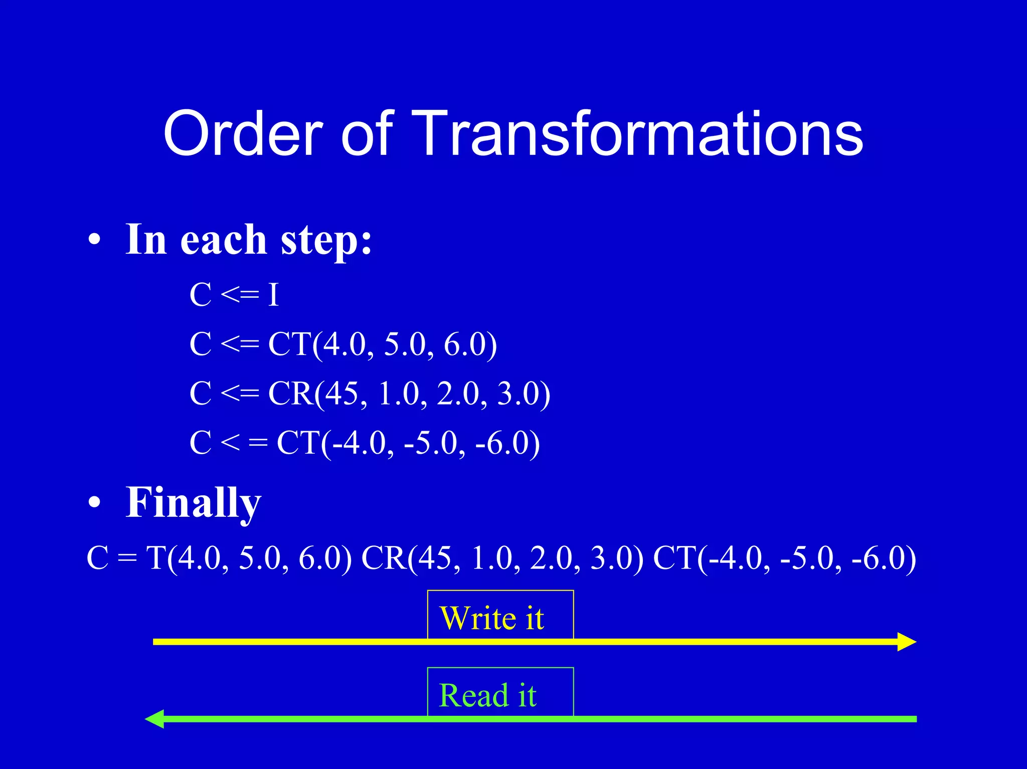 Order of Transformations
• In each step:
       C <= I
       C <= CT(4.0, 5.0, 6.0)
       C <= CR(45, 1.0, 2.0, 3.0)
       C < = CT(-4.0, -5.0, -6.0)
• Finally
C = T(4.0, 5.0, 6.0) CR(45, 1.0, 2.0, 3.0) CT(-4.0, -5.0, -6.0)
                          Write it

                          Read it
 