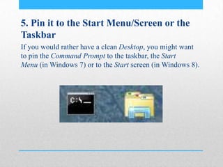 5. Pin it to the Start Menu/Screen or the
Taskbar
If you would rather have a clean Desktop, you might want
to pin the Command Prompt to the taskbar, the Start
Menu (in Windows 7) or to the Start screen (in Windows 8).
 