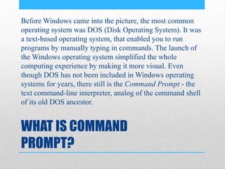 WHAT IS COMMAND
PROMPT?
Before Windows came into the picture, the most common
operating system was DOS (Disk Operating System). It was
a text-based operating system, that enabled you to run
programs by manually typing in commands. The launch of
the Windows operating system simplified the whole
computing experience by making it more visual. Even
though DOS has not been included in Windows operating
systems for years, there still is the Command Prompt - the
text command-line interpreter, analog of the command shell
of its old DOS ancestor.
 