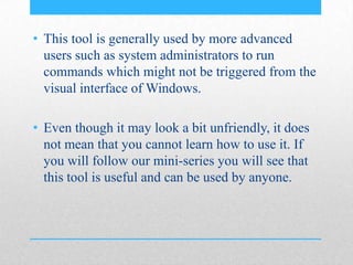 • This tool is generally used by more advanced
users such as system administrators to run
commands which might not be triggered from the
visual interface of Windows.
• Even though it may look a bit unfriendly, it does
not mean that you cannot learn how to use it. If
you will follow our mini-series you will see that
this tool is useful and can be used by anyone.
 