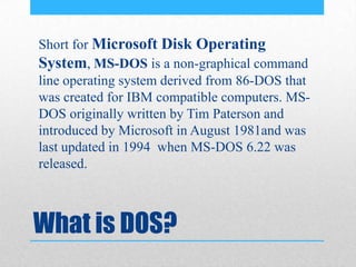 What is DOS?
Short for Microsoft Disk Operating
System, MS-DOS is a non-graphical command
line operating system derived from 86-DOS that
was created for IBM compatible computers. MS-
DOS originally written by Tim Paterson and
introduced by Microsoft in August 1981and was
last updated in 1994 when MS-DOS 6.22 was
released.
 