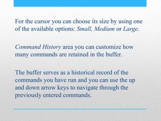 For the cursor you can choose its size by using one
of the available options: Small, Medium or Large.
Command History area you can customize how
many commands are retained in the buffer.
The buffer serves as a historical record of the
commands you have run and you can use the up
and down arrow keys to navigate through the
previously entered commands.
 