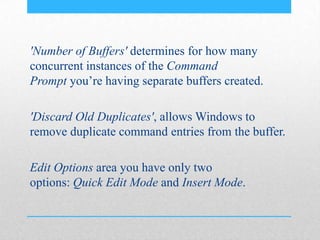 'Number of Buffers' determines for how many
concurrent instances of the Command
Prompt you’re having separate buffers created.
'Discard Old Duplicates', allows Windows to
remove duplicate command entries from the buffer.
Edit Options area you have only two
options: Quick Edit Mode and Insert Mode.
 