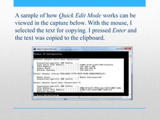 A sample of how Quick Edit Mode works can be
viewed in the capture below. With the mouse, I
selected the text for copying. I pressed Enter and
the text was copied to the clipboard.
 