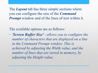 The Layout tab has three simple sections where
you can configure the size of the Command
Prompt window and of the lines of text within it.
The available options are as follows:
• 'Screen Buffer Size' - allows you to configure the
number of characters that are displayed on a line
in the Command Prompt window. This is
achieved by adjusting the Width value, and the
number of lines that are stored in memory, by
adjusting the Height value;
 
