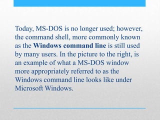 Today, MS-DOS is no longer used; however,
the command shell, more commonly known
as the Windows command line is still used
by many users. In the picture to the right, is
an example of what a MS-DOS window
more appropriately referred to as the
Windows command line looks like under
Microsoft Windows.
 
