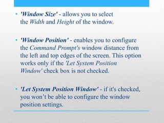 • 'Window Size' - allows you to select
the Width and Height of the window.
• 'Window Position' - enables you to configure
the Command Prompt's window distance from
the left and top edges of the screen. This option
works only if the 'Let System Position
Window' check box is not checked.
• 'Let System Position Window' - if it's checked,
you won’t be able to configure the window
position settings.
 