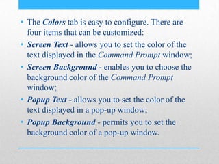 • The Colors tab is easy to configure. There are
four items that can be customized:
• Screen Text - allows you to set the color of the
text displayed in the Command Prompt window;
• Screen Background - enables you to choose the
background color of the Command Prompt
window;
• Popup Text - allows you to set the color of the
text displayed in a pop-up window;
• Popup Background - permits you to set the
background color of a pop-up window.
 