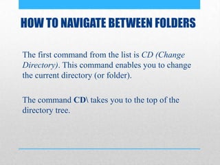 HOW TO NAVIGATE BETWEEN FOLDERS
The first command from the list is CD (Change
Directory). This command enables you to change
the current directory (or folder).
The command CD takes you to the top of the
directory tree.
 