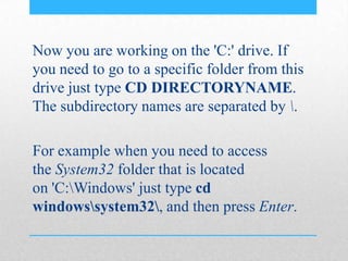 Now you are working on the 'C:' drive. If
you need to go to a specific folder from this
drive just type CD DIRECTORYNAME.
The subdirectory names are separated by .
For example when you need to access
the System32 folder that is located
on 'C:Windows' just type cd
windowssystem32, and then press Enter.
 