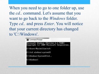 When you need to go to one folder up, use
the cd.. command. Let's assume that you
want to go back to the Windows folder.
Type cd.. and press Enter. You will notice
that your current directory has changed
to 'C:Windows'.
 