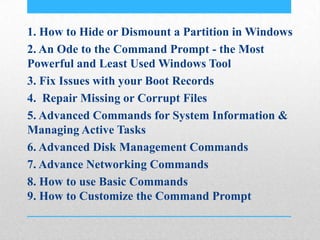 1. How to Hide or Dismount a Partition in Windows
2. An Ode to the Command Prompt - the Most
Powerful and Least Used Windows Tool
3. Fix Issues with your Boot Records
4. Repair Missing or Corrupt Files
5. Advanced Commands for System Information &
Managing Active Tasks
6. Advanced Disk Management Commands
7. Advance Networking Commands
8. How to use Basic Commands
9. How to Customize the Command Prompt
 