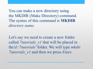 You can make a new directory using
the MKDIR (Make Directory) command.
The syntax of this command is MKDIR
directory name.
Let's say we need to create a new folder
called 7tutorials_v1 that will be placed in
the'd:7tutorials' folder. We will type mkdir
7tutorials_v1 and then we press Enter.
 
