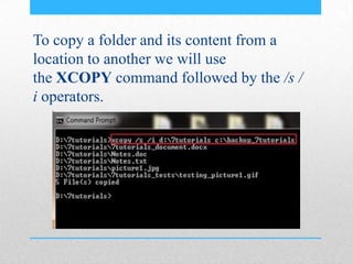 To copy a folder and its content from a
location to another we will use
the XCOPY command followed by the /s /
i operators.
 