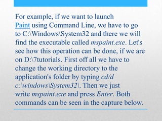 For example, if we want to launch
Paint using Command Line, we have to go
to C:WindowsSystem32 and there we will
find the executable called mspaint.exe. Let's
see how this operation can be done, if we are
on D:7tutorials. First off all we have to
change the working directory to the
application's folder by typing cd/d
c:windowsSystem32. Then we just
write mspaint.exe and press Enter. Both
commands can be seen in the capture below.
 