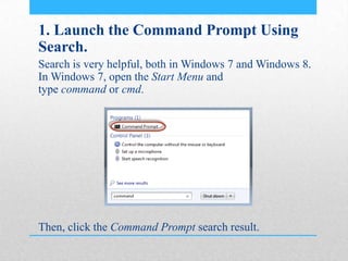 1. Launch the Command Prompt Using
Search.
Search is very helpful, both in Windows 7 and Windows 8.
In Windows 7, open the Start Menu and
type command or cmd.
Then, click the Command Prompt search result.
 