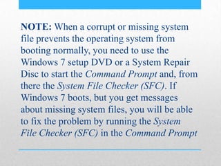 NOTE: When a corrupt or missing system
file prevents the operating system from
booting normally, you need to use the
Windows 7 setup DVD or a System Repair
Disc to start the Command Prompt and, from
there the System File Checker (SFC). If
Windows 7 boots, but you get messages
about missing system files, you will be able
to fix the problem by running the System
File Checker (SFC) in the Command Prompt
 