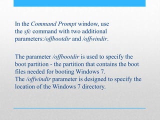 In the Command Prompt window, use
the sfc command with two additional
parameters:/offbootdir and /offwindir.
The parameter /offbootdir is used to specify the
boot partition - the partition that contains the boot
files needed for booting Windows 7.
The /offwindir parameter is designed to specify the
location of the Windows 7 directory.
 