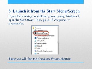 3. Launch it from the Start Menu/Screen
If you like clicking on stuff and you are using Windows 7,
open the Start Menu. Then, go to All Programs ->
Accessories.
There you will find the Command Prompt shortcut.
 