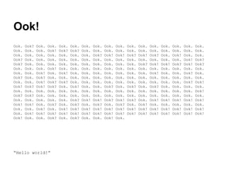 Ook!
Ook.
Ook.
Ook.
Ook?
Ook?
Ook.
Ook.
Ook?
Ook.
Ook!
Ook.
Ook?
Ook.
Ook!
Ook.
Ook.
Ook!

Ook?
Ook.
Ook.
Ook.
Ook.
Ook.
Ook.
Ook.
Ook.
Ook?
Ook.
Ook?
Ook.
Ook!
Ook.
Ook!
Ook.

Ook.
Ook.
Ook.
Ook.
Ook.
Ook.
Ook!
Ook?
Ook!
Ook!
Ook.
Ook.
Ook.
Ook.
Ook!
Ook!
Ook.

Ook.
Ook!
Ook.
Ook.
Ook.
Ook!
Ook.
Ook.
Ook?
Ook?
Ook.
Ook.
Ook.
Ook?
Ook.
Ook!
Ook?

“Hello world!”

Ook.
Ook?
Ook.
Ook.
Ook.
Ook.
Ook!
Ook.
Ook?
Ook.
Ook.
Ook.
Ook.
Ook.
Ook!
Ook!
Ook.

Ook.
Ook?
Ook.
Ook.
Ook.
Ook.
Ook.
Ook.
Ook.
Ook!
Ook.
Ook.
Ook?
Ook?
Ook!
Ook!
Ook?

Ook.
Ook.
Ook.
Ook.
Ook.
Ook.
Ook.
Ook.
Ook.
Ook.
Ook.
Ook.
Ook!
Ook.
Ook!
Ook!
Ook.

Ook.
Ook.
Ook?
Ook.
Ook.
Ook.
Ook.
Ook.
Ook.
Ook.
Ook.
Ook.
Ook!
Ook?
Ook!
Ook!
Ook.

Ook.
Ook.
Ook!
Ook.
Ook.
Ook.
Ook.
Ook.
Ook.
Ook?
Ook.
Ook.
Ook?
Ook.
Ook!
Ook!
Ook!

Ook.
Ook.
Ook!
Ook.
Ook.
Ook.
Ook.
Ook.
Ook.
Ook.
Ook.
Ook.
Ook!
Ook?
Ook!
Ook!
Ook.

Ook.
Ook.
Ook?
Ook.
Ook.
Ook.
Ook.
Ook.
Ook.
Ook?
Ook.
Ook.
Ook?
Ook.
Ook!
Ook!

Ook.
Ook.
Ook!
Ook.
Ook?
Ook.
Ook.
Ook.
Ook.
Ook.
Ook.
Ook.
Ook.
Ook!
Ook!
Ook!

Ook.
Ook.
Ook?
Ook.
Ook!
Ook.
Ook!
Ook.
Ook.
Ook?
Ook.
Ook.
Ook!
Ook.
Ook!
Ook!

Ook.
Ook.
Ook.
Ook.
Ook!
Ook.
Ook.
Ook.
Ook.
Ook.
Ook.
Ook.
Ook!
Ook.
Ook!
Ook!

Ook.
Ook.
Ook!
Ook.
Ook?
Ook.
Ook.
Ook.
Ook.
Ook.
Ook.
Ook.
Ook!
Ook.
Ook!
Ook!

Ook.
Ook.
Ook.
Ook!
Ook!
Ook.
Ook?
Ook.
Ook?
Ook.
Ook.
Ook.
Ook!
Ook.
Ook!
Ook!

Ook.
Ook.
Ook.
Ook?
Ook?
Ook.
Ook.
Ook.
Ook!
Ook.
Ook!
Ook.
Ook!
Ook.
Ook!
Ook!

 