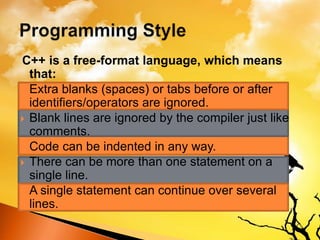 C++ is a free-format language, which means
that:
 Extra blanks (spaces) or tabs before or after
identifiers/operators are ignored.
 Blank lines are ignored by the compiler just like
comments.
 Code can be indented in any way.
 There can be more than one statement on a
single line.
 A single statement can continue over several
lines.
 