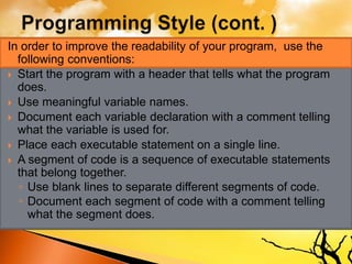 In order to improve the readability of your program, use the
following conventions:
 Start the program with a header that tells what the program
does.
 Use meaningful variable names.
 Document each variable declaration with a comment telling
what the variable is used for.
 Place each executable statement on a single line.
 A segment of code is a sequence of executable statements
that belong together.
◦ Use blank lines to separate different segments of code.
◦ Document each segment of code with a comment telling
what the segment does.
 