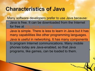 Many software developers prefer to use Java because:
 Java is free. It can be downloaded from the Internet
for free at http://java.sun.com
 Java is simple. There is less to learn in Java but it has
many capabilities like other programming languages.
 Java is useful in networking. It has many components
to program Internet communications. Many mobile
phones today are Java-enabled, so that Java
programs, like games, can be loaded to them.
 