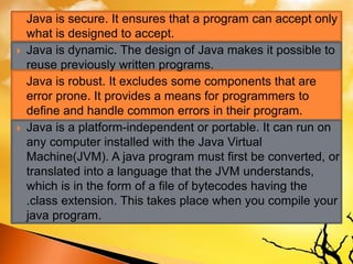  Java is secure. It ensures that a program can accept only
what is designed to accept.
 Java is dynamic. The design of Java makes it possible to
reuse previously written programs.
 Java is robust. It excludes some components that are
error prone. It provides a means for programmers to
define and handle common errors in their program.
 Java is a platform-independent or portable. It can run on
any computer installed with the Java Virtual
Machine(JVM). A java program must first be converted, or
translated into a language that the JVM understands,
which is in the form of a file of bytecodes having the
.class extension. This takes place when you compile your
java program.
 