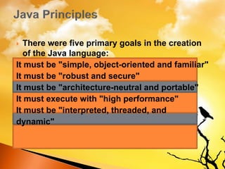  There were five primary goals in the creation
of the Java language:
It must be "simple, object-oriented and familiar"
It must be "robust and secure"
It must be "architecture-neutral and portable"
It must execute with "high performance"
It must be "interpreted, threaded, and
dynamic"
 