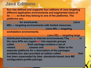  Sun has defined and supports four editions of Java targeting
different application environments and segmented many of
its APIs so that they belong to one of the platforms. The
platforms are:
 Java Card for smartcards. Java Platform, Micro Edition (Java
ME) — targeting environments with limited resources.
 Java Platform, Standard Edition (Java SE) — targeting
workstation environments.
 Java Platform, Enterprise Edition (Java EE) — targeting large
distributed enterprise or Internet environments.[The classes in
the Java APIs are organized into separate groups
called packages. Each package contains a set of
related interfaces, classes and exceptions. Refer to the
separate platforms for a description of the packages
available.Sun also provided an edition called PersonalJava that
has been superseded by later, standards-based Java ME
configuration-profile pairings.
 
