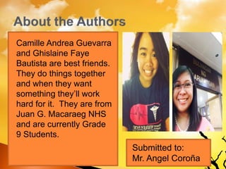 Camille Andrea Guevarra
and Ghislaine Faye
Bautista are best friends.
They do things together
and when they want
something they’ll work
hard for it. They are from
Juan G. Macaraeg NHS
and are currently Grade
9 Students.
Submitted to:
Mr. Angel Coroña
 