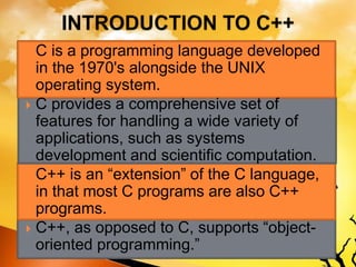  C is a programming language developed
in the 1970's alongside the UNIX
operating system.
 C provides a comprehensive set of
features for handling a wide variety of
applications, such as systems
development and scientific computation.
 C++ is an “extension” of the C language,
in that most C programs are also C++
programs.
 C++, as opposed to C, supports “object-
oriented programming.”
 