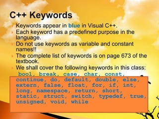  Keywords appear in blue in Visual C++.
 Each keyword has a predefined purpose in the
language.
 Do not use keywords as variable and constant
names!!
 The complete list of keywords is on page 673 of the
textbook.
 We shall cover the following keywords in this class:
bool, break, case, char, const,
continue, do, default, double, else,
extern, false, float, for, if, int,
long, namespace, return, short,
static, struct, switch, typedef, true,
unsigned, void, while
 
