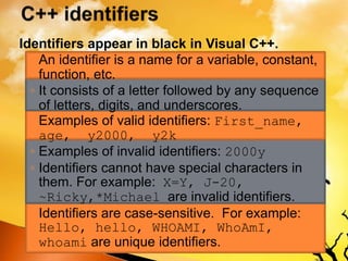 Identifiers appear in black in Visual C++.
◦ An identifier is a name for a variable, constant,
function, etc.
◦ It consists of a letter followed by any sequence
of letters, digits, and underscores.
◦ Examples of valid identifiers: First_name,
age, y2000, y2k
◦ Examples of invalid identifiers: 2000y
◦ Identifiers cannot have special characters in
them. For example: X=Y, J-20,
~Ricky,*Michael are invalid identifiers.
◦ Identifiers are case-sensitive. For example:
Hello, hello, WHOAMI, WhoAmI,
whoami are unique identifiers.
 