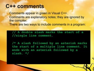  Comments appear in green in Visual C++.
 Comments are explanatory notes; they are ignored by
the compiler.
 There are two ways to include comments in a program:
// A double slash marks the start of a
//single line comment.
/* A slash followed by an asterisk marks
the start of a multiple line comment. It
ends with an asterisk followed by a
slash. */
 