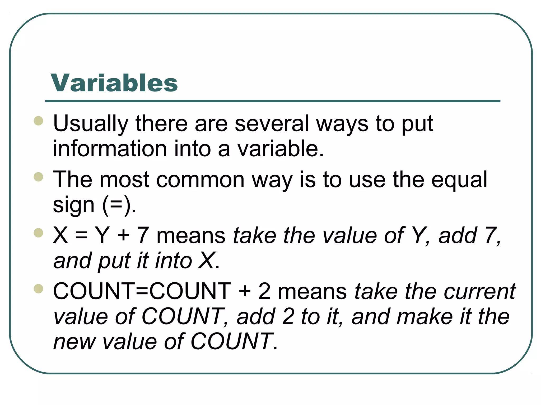 Variables
 Usually there are several ways to put
information into a variable.
 The most common way is to use the equal
sign (=).
 X = Y + 7 means take the value of Y, add 7,
and put it into X.
 COUNT=COUNT + 2 means take the current
value of COUNT, add 2 to it, and make it the
new value of COUNT.
 