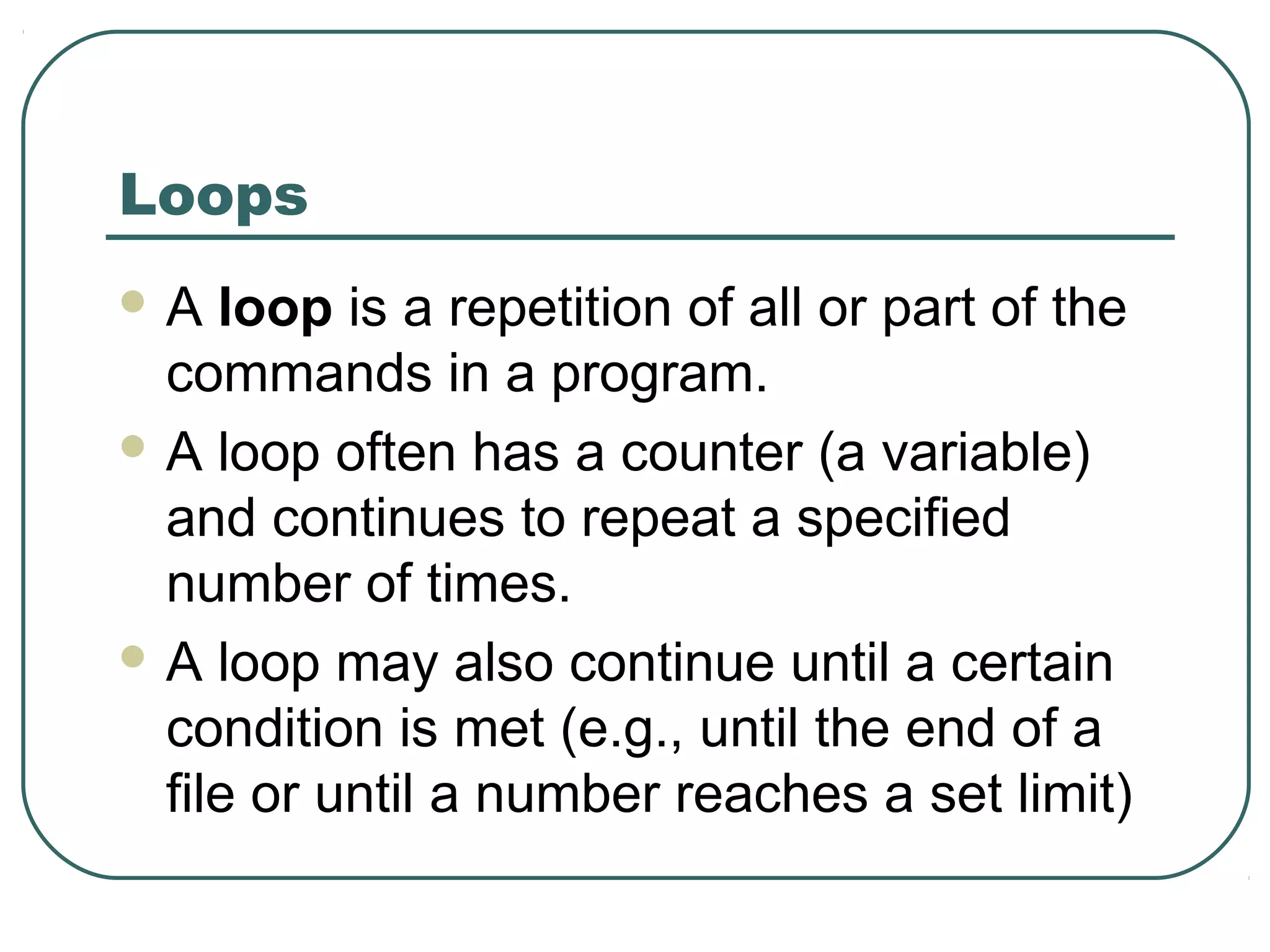 Loops
 A loop is a repetition of all or part of the
commands in a program.
 A loop often has a counter (a variable)
and continues to repeat a specified
number of times.
 A loop may also continue until a certain
condition is met (e.g., until the end of a
file or until a number reaches a set limit)
 