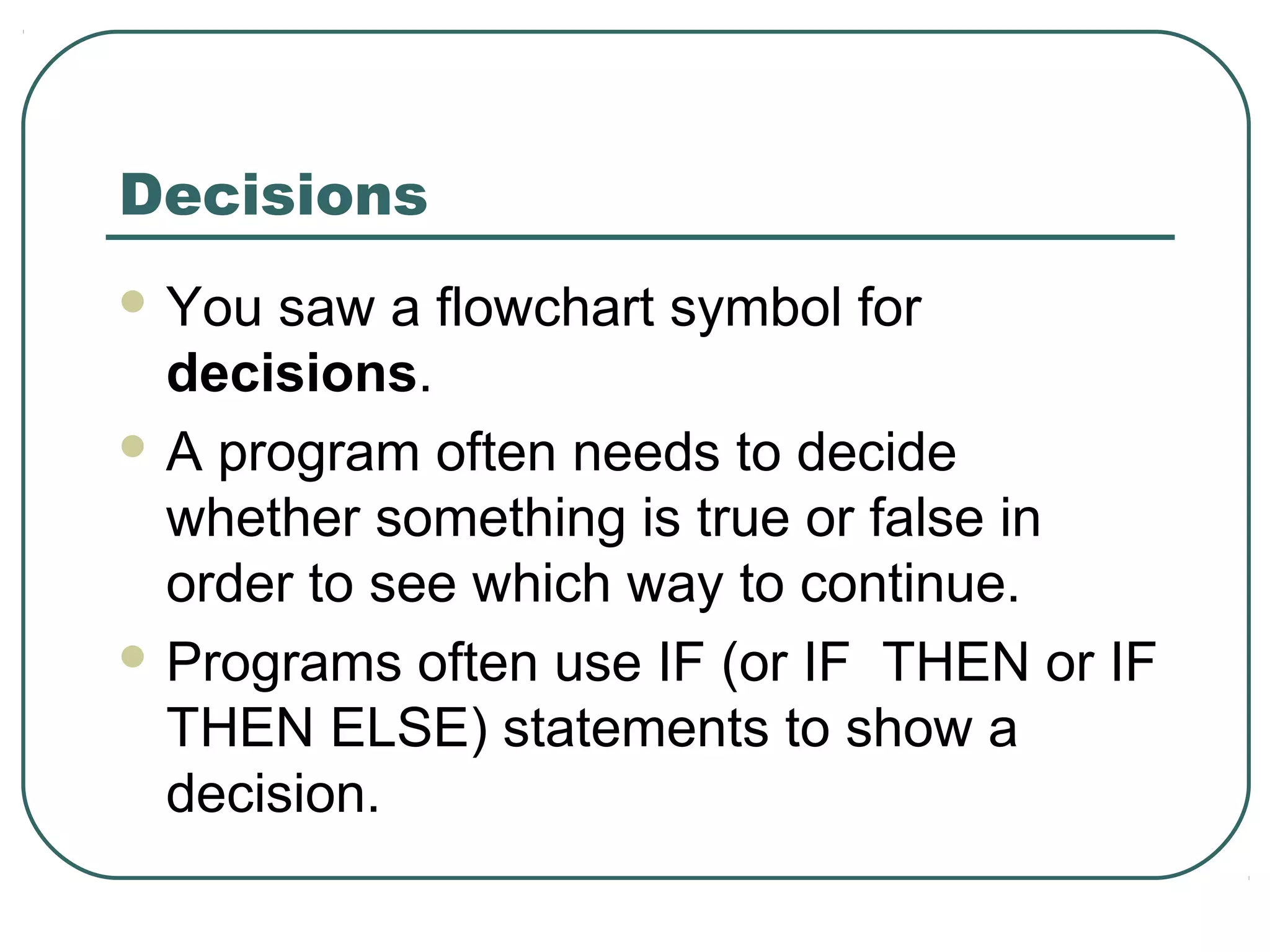 Decisions
 You saw a flowchart symbol for
decisions.
 A program often needs to decide
whether something is true or false in
order to see which way to continue.
 Programs often use IF (or IF THEN or IF
THEN ELSE) statements to show a
decision.
 
